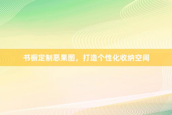 书橱定制恶果图，打造个性化收纳空间