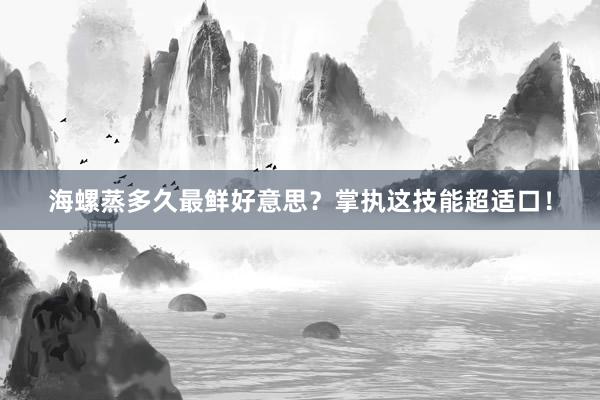 海螺蒸多久最鲜好意思？掌执这技能超适口！